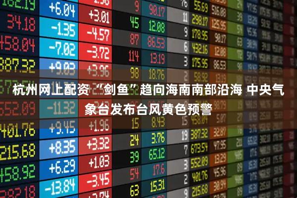 杭州网上配资 “剑鱼”趋向海南南部沿海 中央气象台发布台风黄色预警