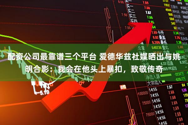 配资公司最靠谱三个平台 爱德华兹社媒晒出与姚明合影：我会在他头上暴扣，致敬传奇