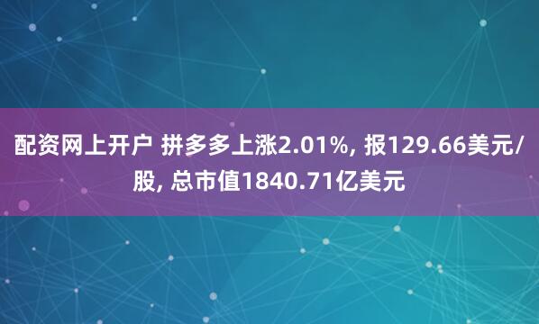 配资网上开户 拼多多上涨2.01%, 报129.66美元/股, 总市值1840.71亿美元