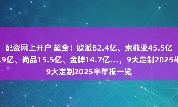 配资网上开户 超全！欧派82.4亿、索菲亚45.5亿、志邦18.9亿、尚品15.5亿、金牌14.7亿…，9大定制2025半年报一览