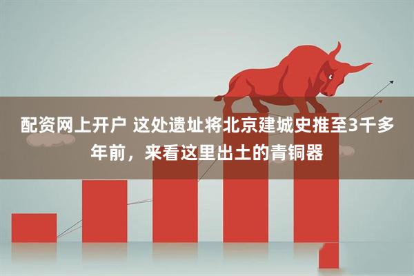 配资网上开户 这处遗址将北京建城史推至3千多年前，来看这里出土的青铜器