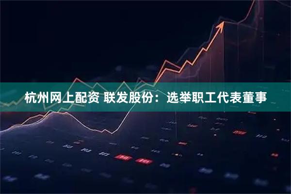 杭州网上配资 联发股份：选举职工代表董事