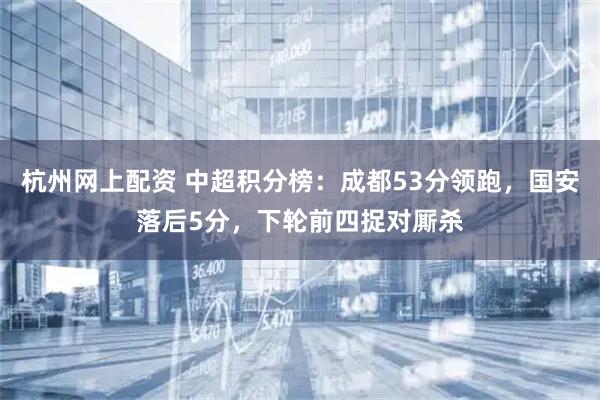 杭州网上配资 中超积分榜：成都53分领跑，国安落后5分，下轮前四捉对厮杀