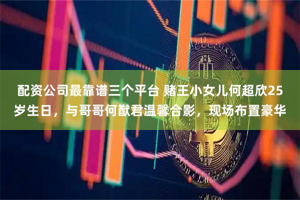 配资公司最靠谱三个平台 赌王小女儿何超欣25岁生日，与哥哥何猷君温馨合影，现场布置豪华