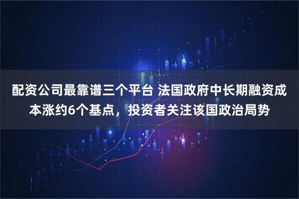配资公司最靠谱三个平台 法国政府中长期融资成本涨约6个基点，投资者关注该国政治局势