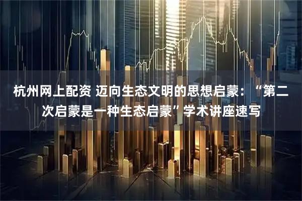 杭州网上配资 迈向生态文明的思想启蒙：“第二次启蒙是一种生态启蒙”学术讲座速写