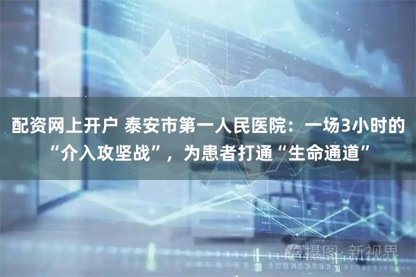 配资网上开户 泰安市第一人民医院：一场3小时的“介入攻坚战”，为患者打通“生命通道”