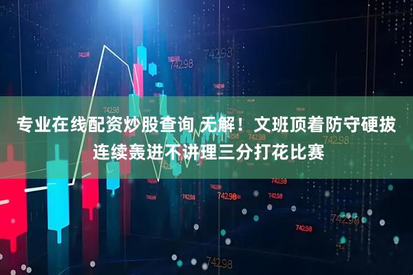 专业在线配资炒股查询 无解！文班顶着防守硬拔 连续轰进不讲理三分打花比赛