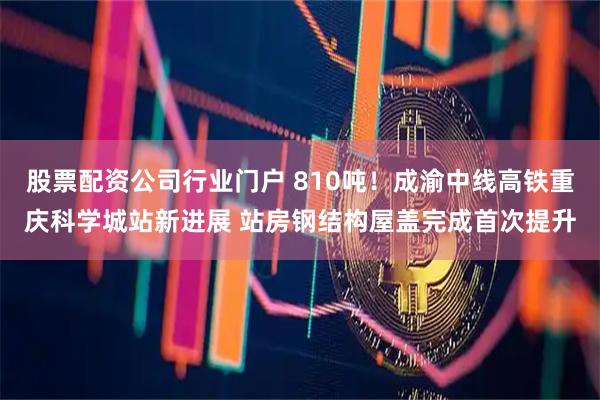 股票配资公司行业门户 810吨！成渝中线高铁重庆科学城站新进展 站房钢结构屋盖完成首次提升