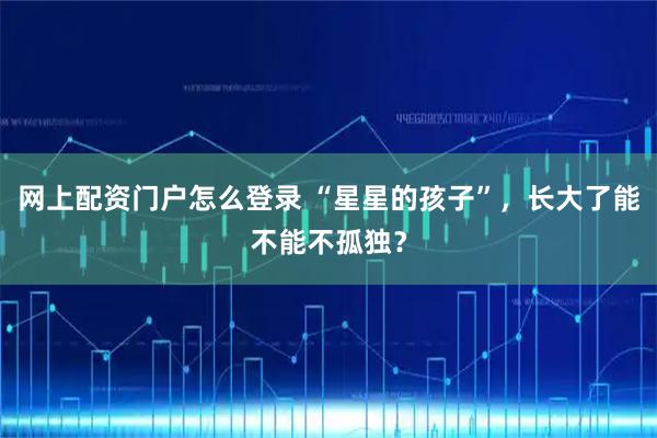 网上配资门户怎么登录 “星星的孩子”，长大了能不能不孤独？