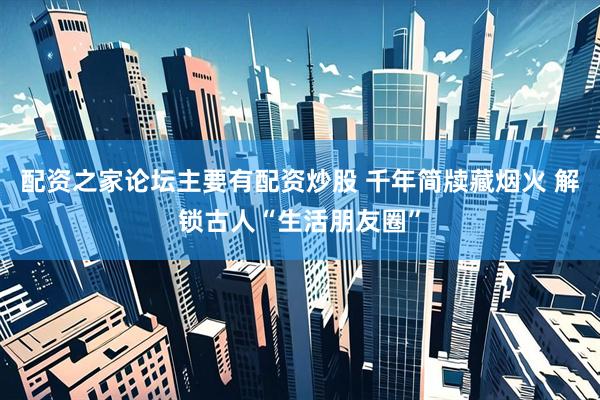 配资之家论坛主要有配资炒股 千年简牍藏烟火 解锁古人“生活朋友圈”