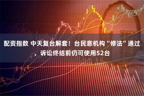 配资指数 中天复台解套!台民意机构“修法”通过,诉讼终结前仍可使用52台