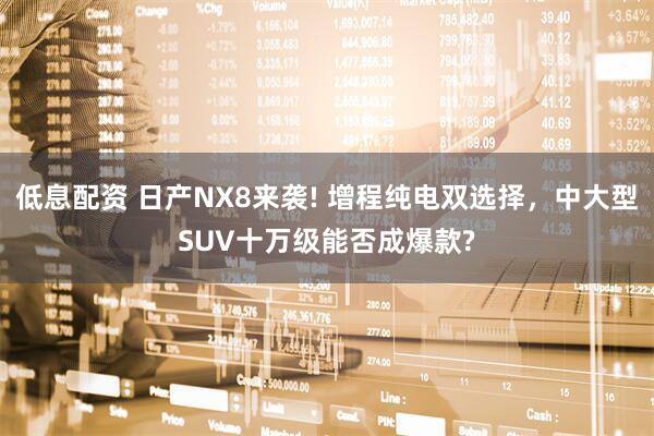 低息配资 日产NX8来袭! 增程纯电双选择，中大型SUV十万级能否成爆款?