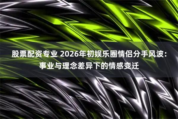 股票配资专业 2026年初娱乐圈情侣分手风波：事业与理念差异下的情感变迁