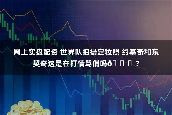 网上实盘配资 世界队拍摄定妆照 约基奇和东契奇这是在打情骂俏吗😂？