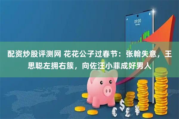 配资炒股评测网 花花公子过春节：张翰失意，王思聪左拥右簇，向佐汪小菲成好男人