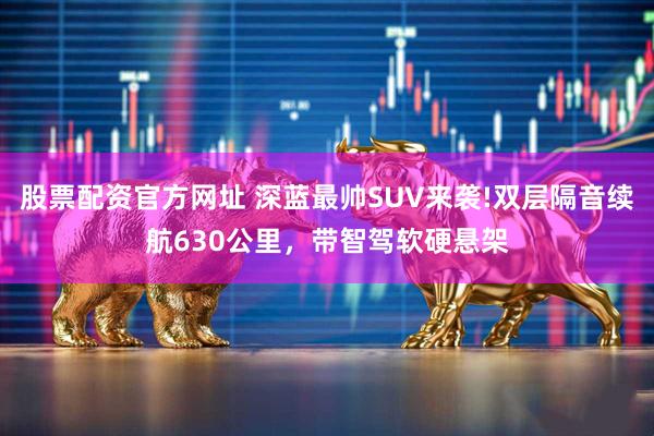 股票配资官方网址 深蓝最帅SUV来袭!双层隔音续航630公里，带智驾软硬悬架