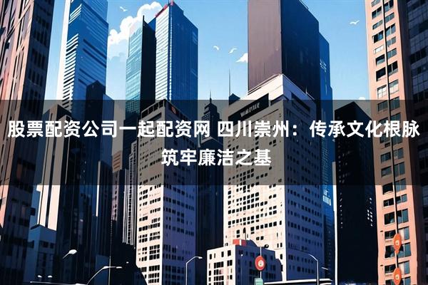 股票配资公司一起配资网 四川崇州：传承文化根脉 筑牢廉洁之基