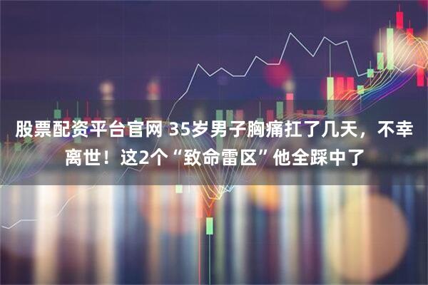 股票配资平台官网 35岁男子胸痛扛了几天，不幸离世！这2个“致命雷区”他全踩中了