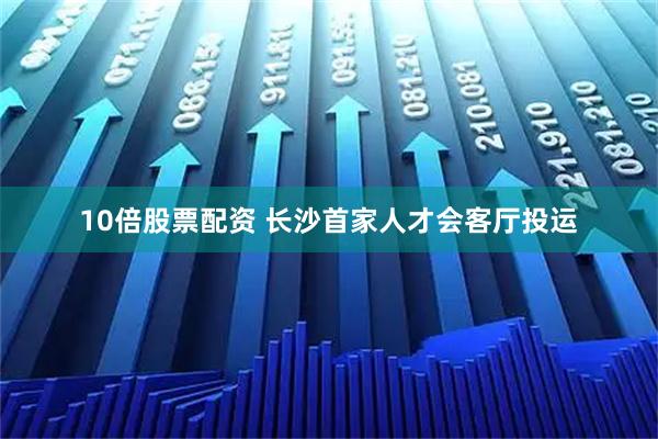 10倍股票配资 长沙首家人才会客厅投运