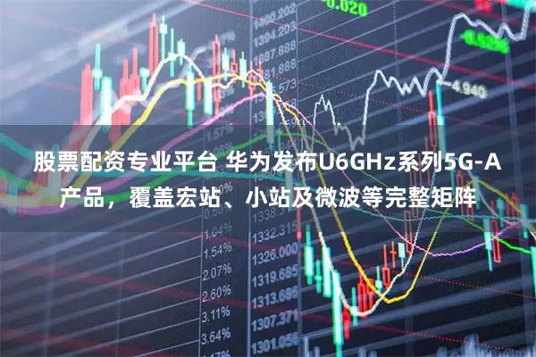 股票配资专业平台 华为发布U6GHz系列5G-A产品，覆盖宏站、小站及微波等完整矩阵