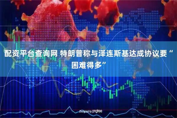 配资平台查询网 特朗普称与泽连斯基达成协议要“困难得多”