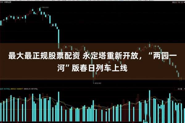 最大最正规股票配资 永定塔重新开放，“两园一河”版春日列车上线