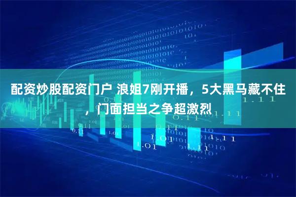 配资炒股配资门户 浪姐7刚开播,5大黑马藏不住,门面担当之争超激烈