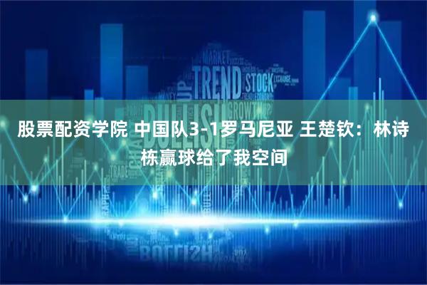 股票配资学院 中国队3-1罗马尼亚 王楚钦：林诗栋赢球给了我空间