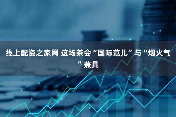 线上配资之家网 这场茶会“国际范儿”与“烟火气”兼具