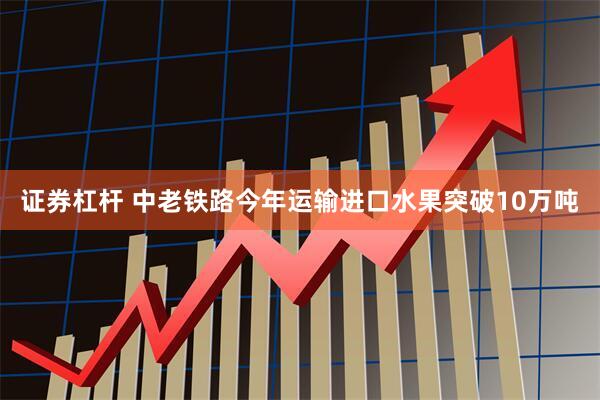 证券杠杆 中老铁路今年运输进口水果突破10万吨