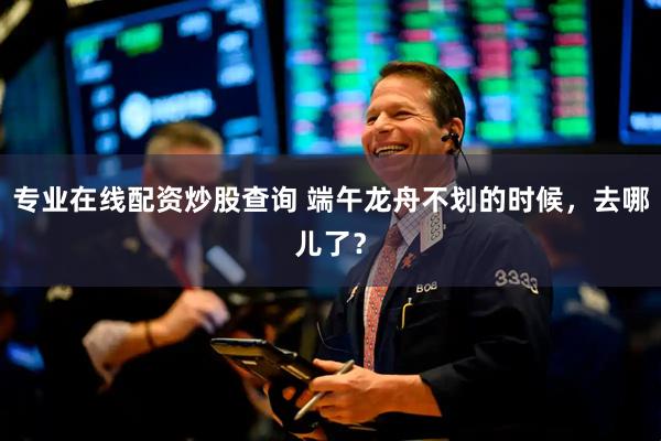 专业在线配资炒股查询 端午龙舟不划的时候，去哪儿了？