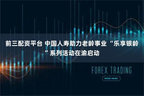 前三配资平台 中国人寿助力老龄事业 “乐享银龄”系列活动在渝启动