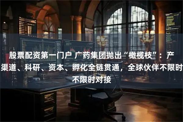 股票配资第一门户 广药集团抛出“橄榄枝”：产品、渠道、科研、资本、孵化全链贯通，全球伙伴不限时对接