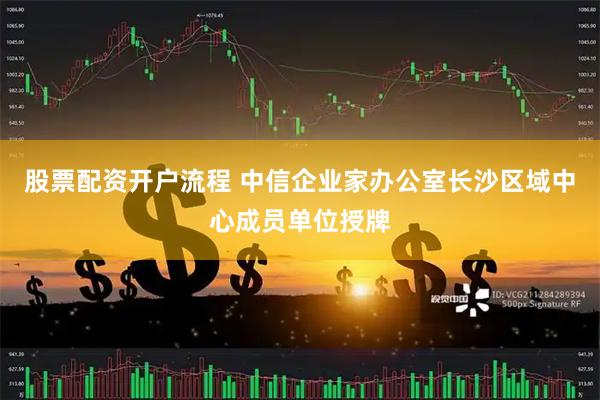 股票配资开户流程 中信企业家办公室长沙区域中心成员单位授牌