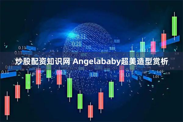 炒股配资知识网 Angelababy超美造型赏析