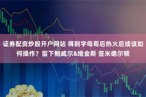 证券配资炒股开户网站 得到字母哥后热火后续该如何操作？留下鲍威尔&维金斯 签米德尔顿
