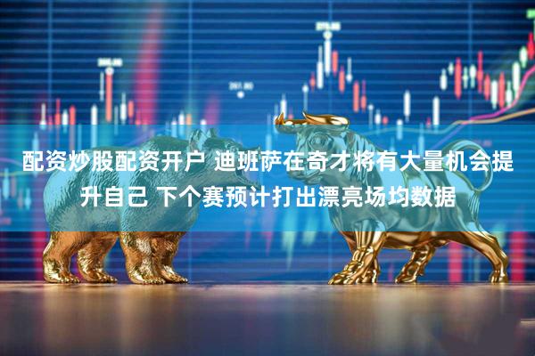配资炒股配资开户 迪班萨在奇才将有大量机会提升自己 下个赛预计打出漂亮场均数据