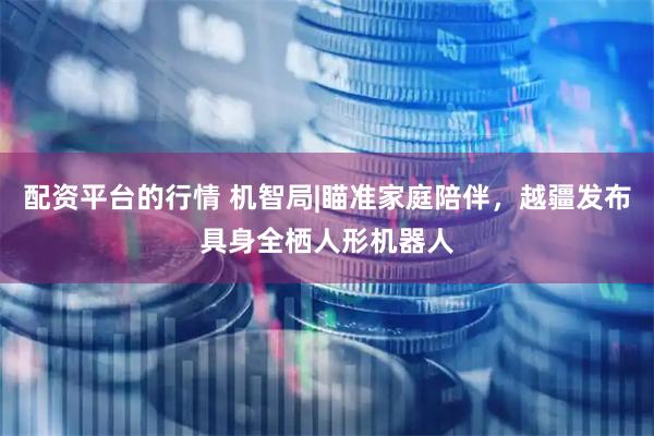 配资平台的行情 机智局|瞄准家庭陪伴，越疆发布具身全栖人形机器人