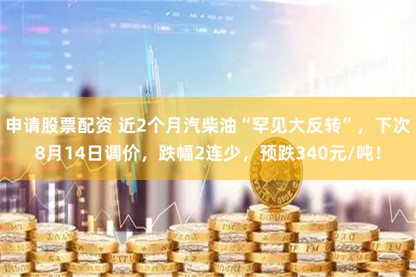 申请股票配资 近2个月汽柴油“罕见大反转”，下次8月14日调价，跌幅2连少，预跌340元/吨！
