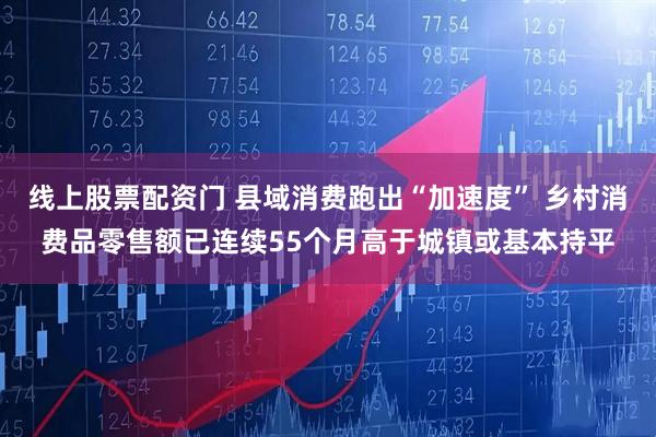 线上股票配资门 县域消费跑出“加速度” 乡村消费品零售额已连续55个月高于城镇或基本持平