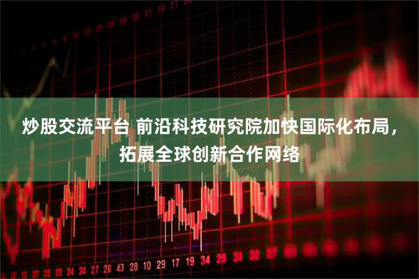炒股交流平台 前沿科技研究院加快国际化布局，拓展全球创新合作网络